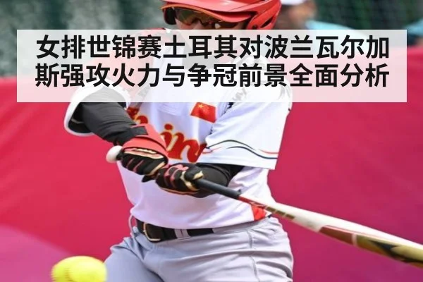 女排世锦赛土耳其对波兰瓦尔加斯强攻火力与争冠前景全面分析（hth）